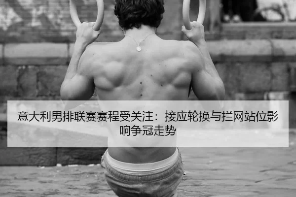 意大利男排联赛赛程受关注：接应轮换与拦网站位影响争冠走势